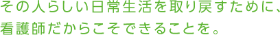 その人らしい日常生活を取り戻すために、看護師だからこそできることを。