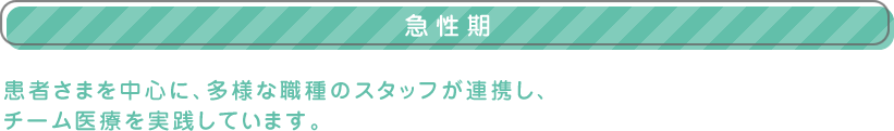 【急性期】患者さまを中心に、多様な職種のスタッフが連携し、
チーム医療を実践しています。
