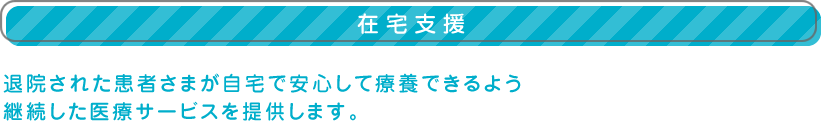 【在宅支援】退院された患者さまが自宅で安心して療養できるよう
継続した医療サービスを提供します。