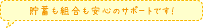 貯蓄も組合も安心のサポートです！