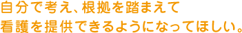 自分で考え、根拠を踏まえて看護を提供できるようになってほしい。